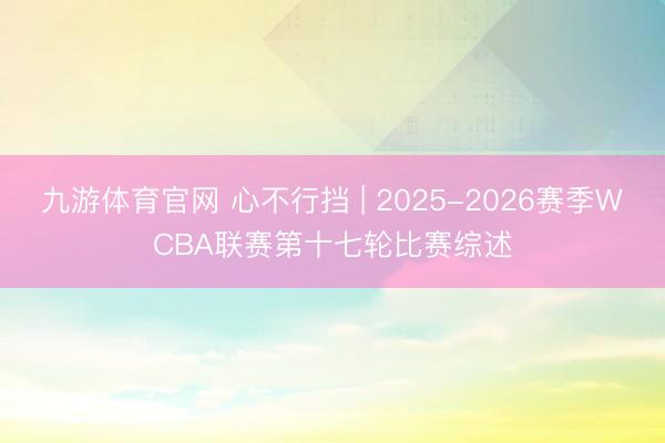 九游体育官网 心不行挡 | 2025-2026赛季WCBA联赛第十七轮比赛综述