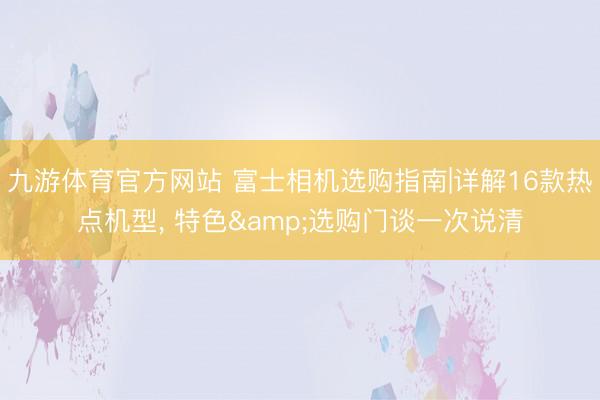 九游体育官方网站 富士相机选购指南|详解16款热点机型， 特色&选购门谈一次说清