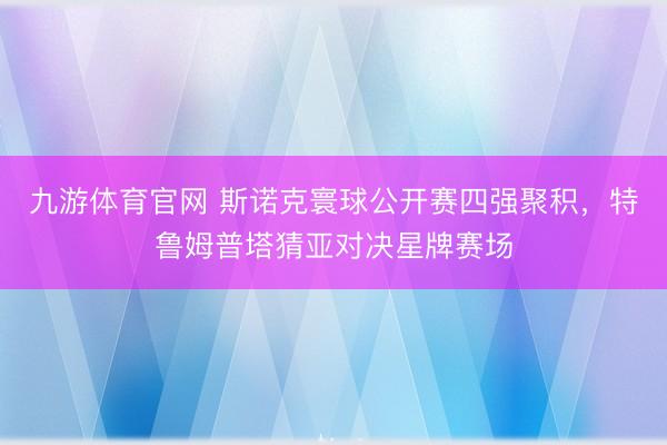 九游体育官网 斯诺克寰球公开赛四强聚积,特鲁姆普塔猜亚对决星牌赛场