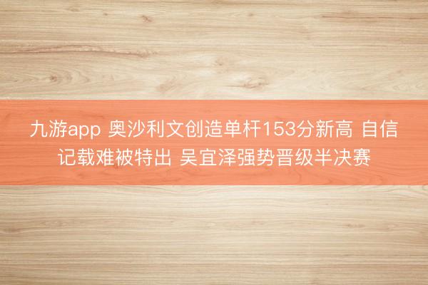 九游app 奥沙利文创造单杆153分新高 自信记载难被特出 吴宜泽强势晋级半决赛