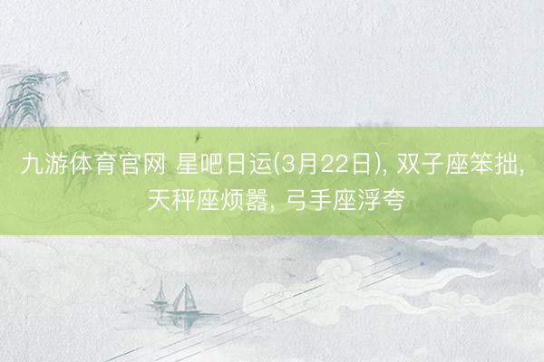 九游体育官网 星吧日运(3月22日)， 双子座笨拙， 天秤座烦嚣， 弓手座浮夸