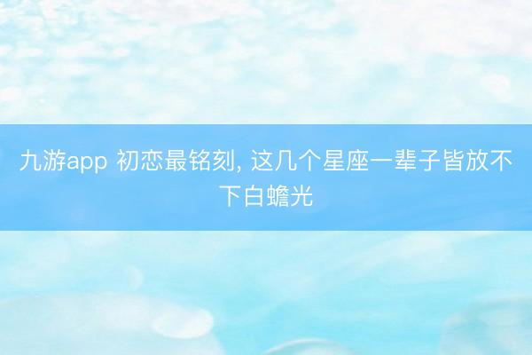 九游app 初恋最铭刻， 这几个星座一辈子皆放不下白蟾光