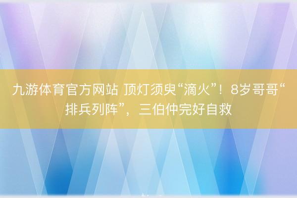 九游体育官方网站 顶灯须臾“滴火”！8岁哥哥“排兵列阵”，三伯仲完好自救