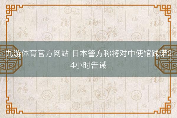 九游体育官方网站 日本警方称将对中使馆践诺24小时告诫