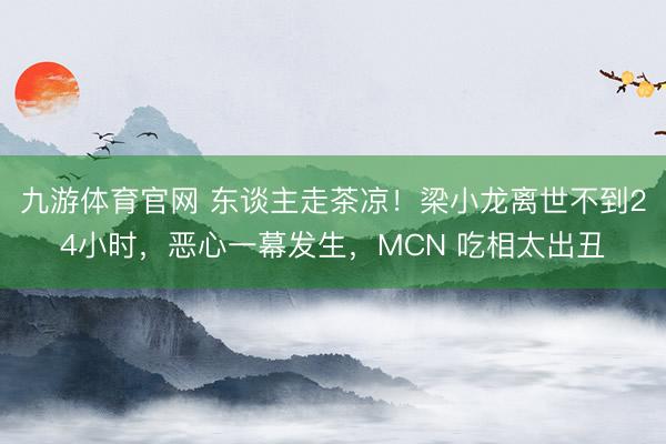 九游体育官网 东谈主走茶凉!梁小龙离世不到24小时,恶心一幕发生,MCN 吃相太出丑