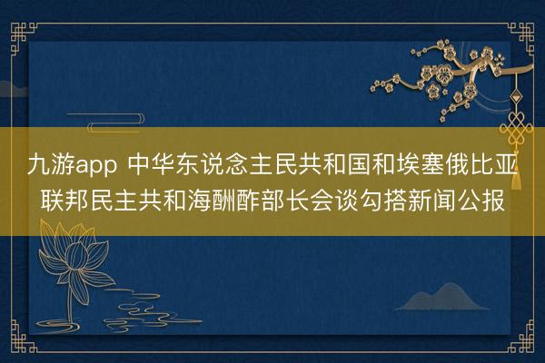 九游app 中华东说念主民共和国和埃塞俄比亚联邦民主共和海酬酢部长会谈勾搭新闻公报