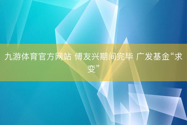 九游体育官方网站 傅友兴期间完毕 广发基金“求变”
