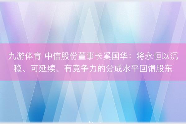 九游体育 中信股份董事长奚国华：将永恒以沉稳、可延续、有竞争力的分成水平回馈股东