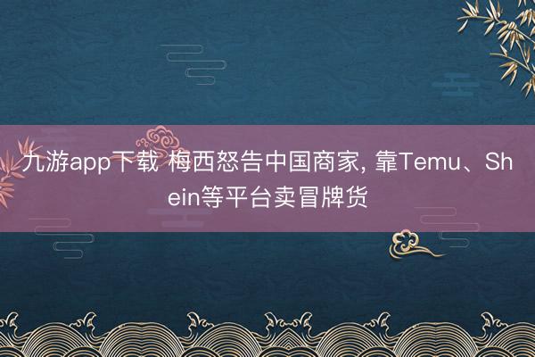 九游app下载 梅西怒告中国商家, 靠Temu、Shein等平台卖冒牌货