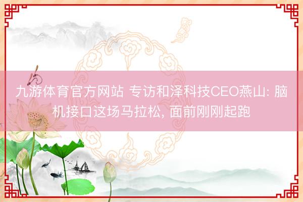 九游体育官方网站 专访和泽科技CEO燕山: 脑机接口这场马拉松， 面前刚刚起跑