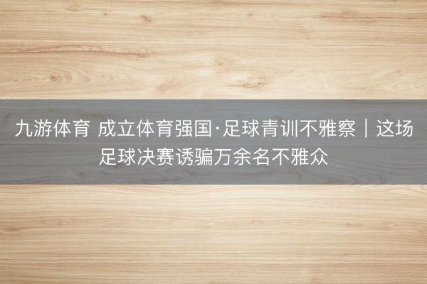 九游体育 成立体育强国·足球青训不雅察｜这场足球决赛诱骗万余名不雅众