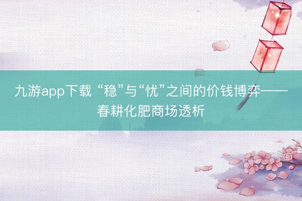 九游app下载 “稳”与“忧”之间的价钱博弈——春耕化肥商场透析