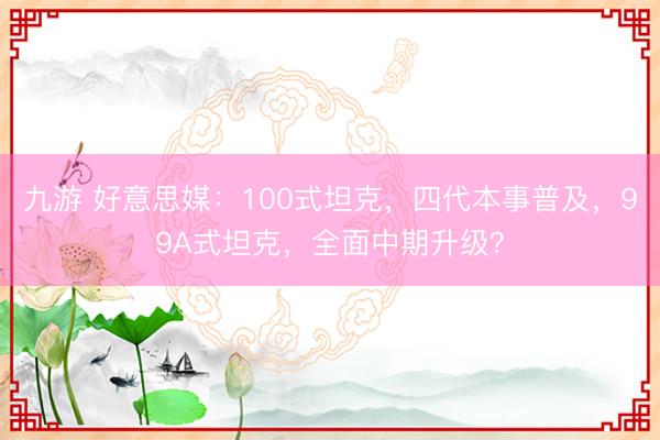 九游 好意思媒：100式坦克，四代本事普及，99A式坦克，全面中期升级？