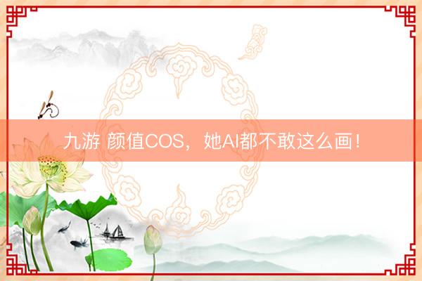 九游 颜值COS，她AI都不敢这么画！