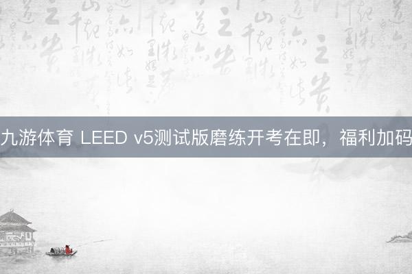 九游体育 LEED v5测试版磨练开考在即,福利加码