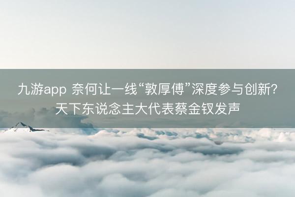 九游app 奈何让一线“敦厚傅”深度参与创新?天下东说念主大代表蔡金钗发声