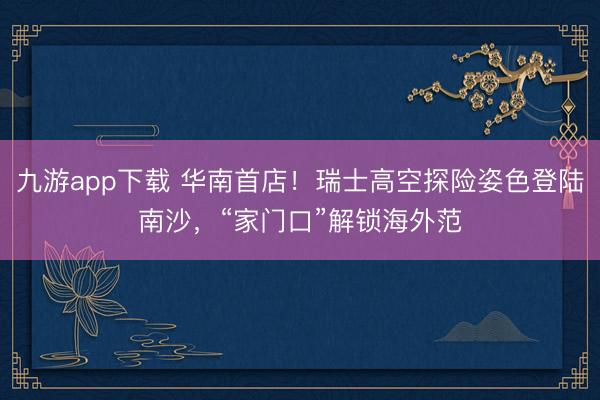 九游app下载 华南首店!瑞士高空探险姿色登陆南沙,“家门口”解锁海外范