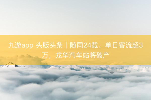 九游app 头版头条|随同24载、单日客流超3万,龙华汽车站将破产