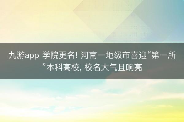 九游app 学院更名! 河南一地级市喜迎“第一所”本科高校， 校名大气且响亮