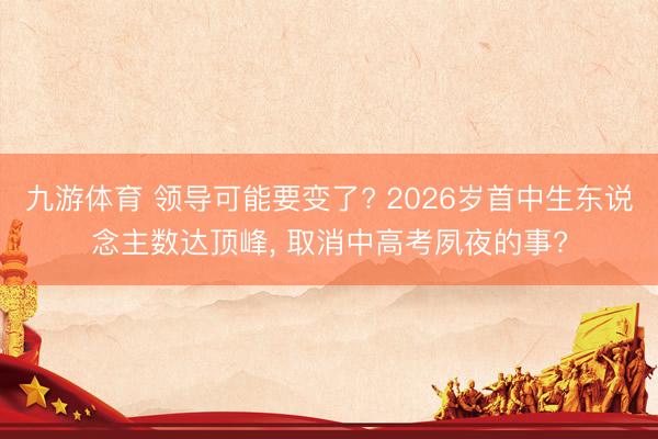 九游体育 领导可能要变了? 2026岁首中生东说念主数达顶峰, 取消中高考夙夜的事?