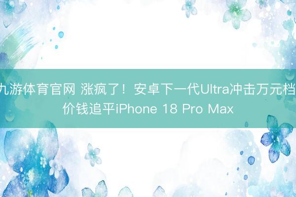 九游体育官网 涨疯了!安卓下一代Ultra冲击万元档:价钱追平iPhone 18 Pro Max