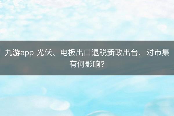 九游app 光伏、电板出口退税新政出台,对市集有何影响?