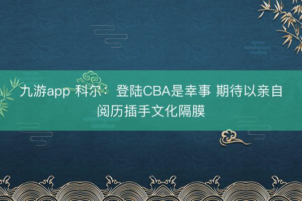 九游app 科尔:登陆CBA是幸事 期待以亲自阅历插手文化隔膜