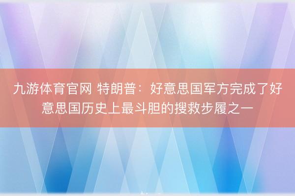 九游体育官网 特朗普：好意思国军方完成了好意思国历史上最斗胆的搜救步履之一