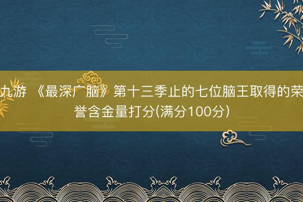 九游 《最深广脑》第十三季止的七位脑王取得的荣誉含金量打分(满分100分)
