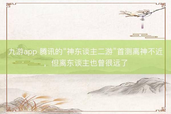 九游app 腾讯的“神东谈主二游”首测离神不近，但离东谈主也曾很远了
