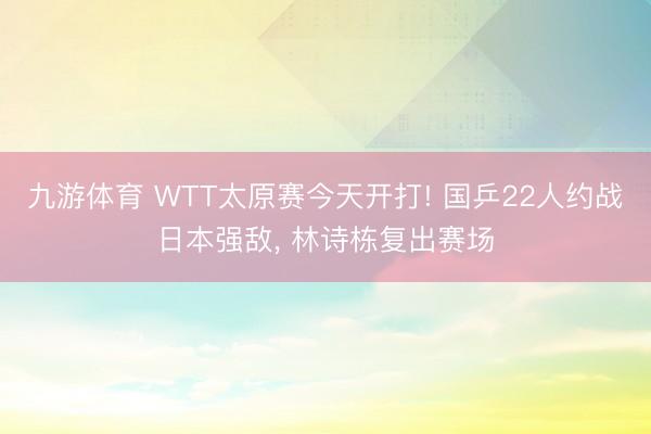 九游体育 WTT太原赛今天开打! 国乒22人约战日本强敌， 林诗栋复出赛场