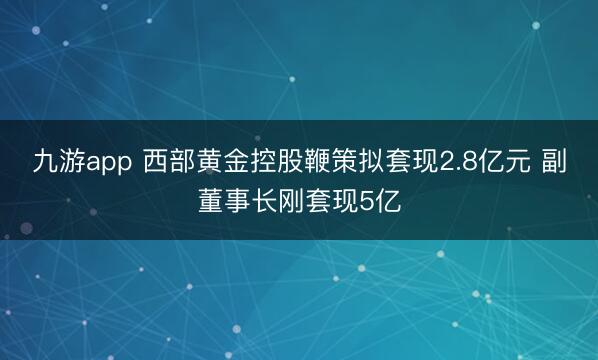 九游app 西部黄金控股鞭策拟套现2.8亿元 副董事长刚套现5亿