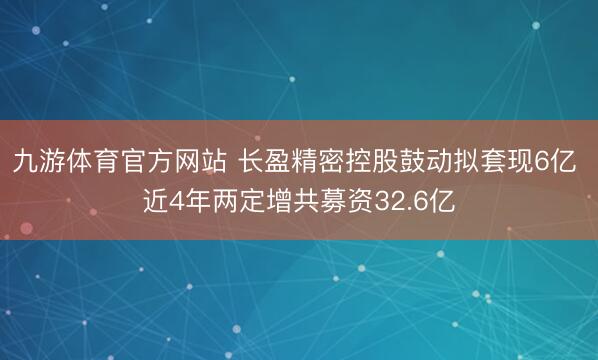 九游体育官方网站 长盈精密控股鼓动拟套现6亿 近4年两定增共募资32.6亿