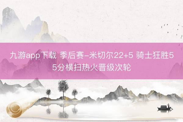 九游app下载 季后赛-米切尔22+5 骑士狂胜55分横扫热火晋级次轮