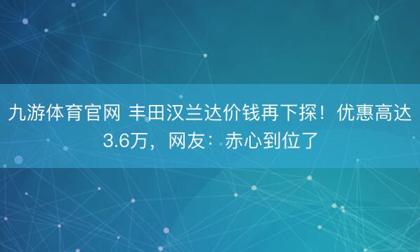 九游体育官网 丰田汉兰达价钱再下探!优惠高达3.6万,网友:赤心到位了