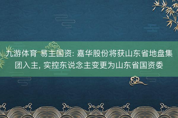 九游体育 易主国资: 嘉华股份将获山东省地盘集团入主， 实控东说念主变更为山东省国资委