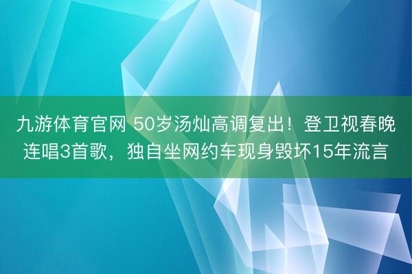九游体育官网 50岁汤灿高调复出!登卫视春晚连唱3首歌,独自坐网约车现身毁坏15年流言