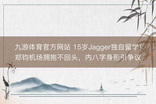 九游体育官方网站 15岁Jagger独自留学!郑钧机场拥抱不回头,内八字身形引争议