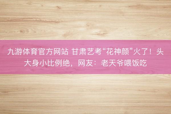 九游体育官方网站 甘肃艺考“花神颜”火了！头大身小比例绝，<a href=