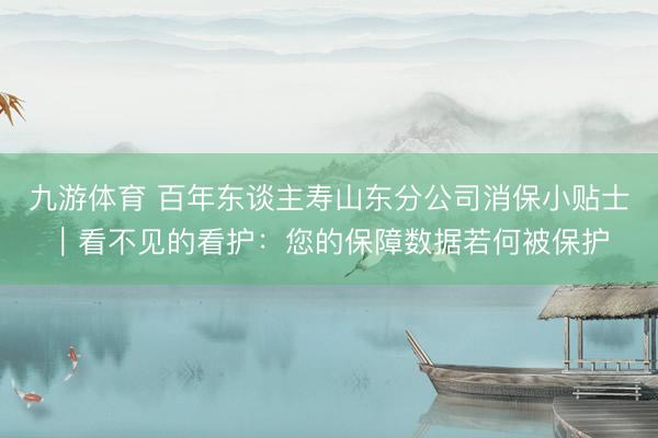 九游体育 百年东谈主寿山东分公司消保小贴士｜看不见的看护：您的保障数据若何被保护