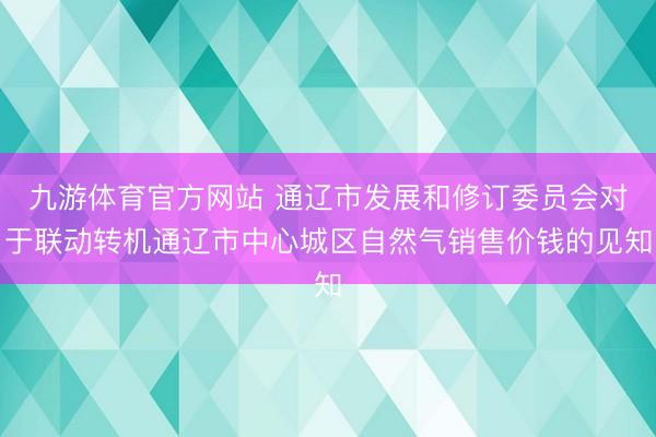 九游体育官方网站 通辽市发展和修订委员会对于联动转机通辽市中心城区自然气销售价钱的见知