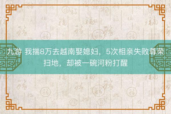九游 我揣8万去越南娶媳妇,5次相亲失败尊荣扫地,却被一碗河粉打醒