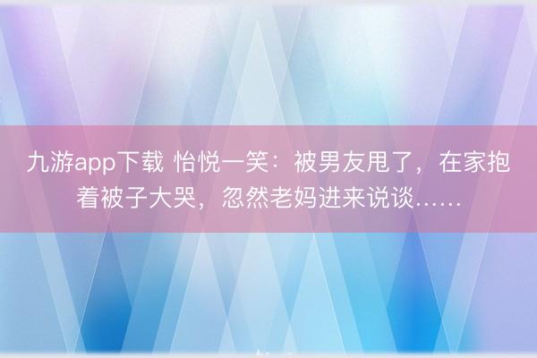 九游app下载 怡悦一笑:被男友甩了,在家抱着被子大哭,忽然老妈进来说谈……