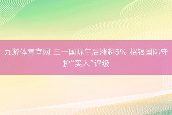 九游体育官网 三一国际午后涨超5% 招银国际守护“买入”评级
