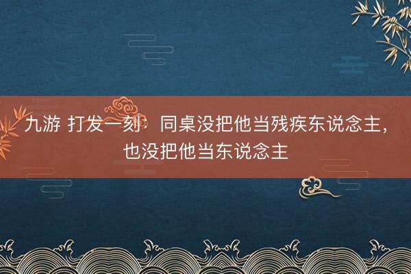 九游 打发一刻:同桌没把他当残疾东说念主,也没把他当东说念主