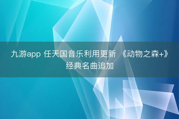 九游app 任天国音乐利用更新 《动物之森+》经典名曲追加