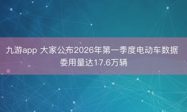 九游app 大家公布2026年第一季度电动车数据 委用量达17.6万辆