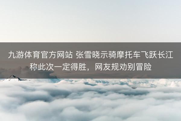 九游体育官方网站 张雪晓示骑摩托车飞跃长江称此次一定得胜，网友规劝别冒险