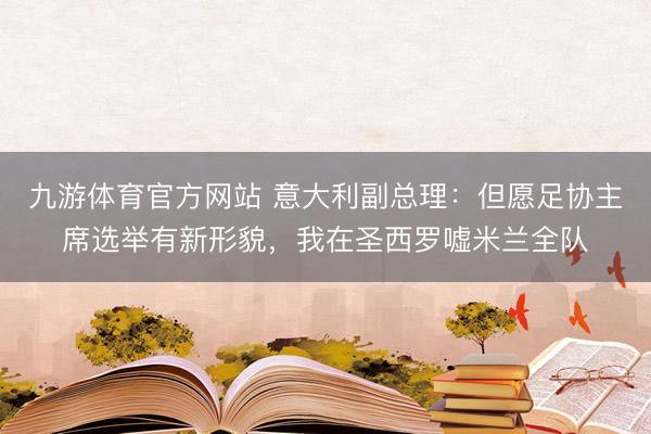 九游体育官方网站 意大利副总理:但愿足协主席选举有新形貌,我在圣西罗嘘米兰全队