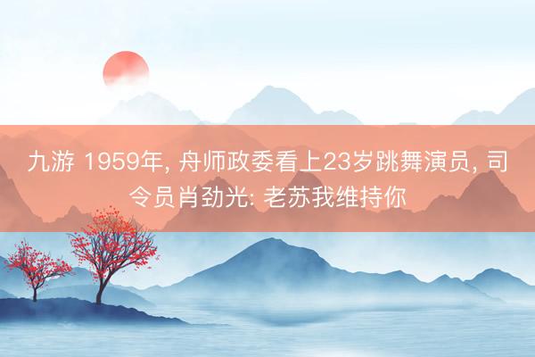 九游 1959年， 舟师政委看上23岁跳舞演员， 司令员肖劲光: 老苏我维持你